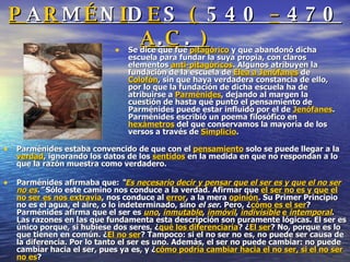 P A R M É N I D E S  (  540  –  470  A . C .  ) Se dice que fue  pitagórico  y que abandonó dicha escuela para fundar la suya propia, con claros elementos  anti-pitagóricos . Algunos atribuyen la fundación de la escuela de  Elea a Jenófanes  de  Colofón , sin que haya verdadera constancia de ello, por lo que la fundación de dicha escuela ha de atribuirse a  Parménides , dejando al margen la cuestión de hasta qué punto el pensamiento de Parménides puede estar influido por el de  Jenófanes . Parménides escribió un poema filosófico en  hexámetros  del que conservamos la mayoría de los versos a través de  Simplicio . Parménides estaba convencido de que con el  pensamiento  solo se puede llegar a la  verdad , ignorando los datos de los  sentidos  en la medida en que no respondan a lo que la razón muestra como verdadero. Parménides afirmaba que:  “ Es necesario decir y pensar que el ser es y que el no ser no es .”  Sólo este camino nos conduce a la verdad. Afirmar que  el ser no es y que el no ser es nos extravía , nos conduce al  error , a la mera  opinión . Su Primer Principio no es el agua, el aire, o lo indeterminado, sino  el ser . Pero, ¿ cómo es el ser ? Parménides afirma que el ser es  uno ,  inmutable ,  inmóvil ,  indivisible   e   intemporal . Las razones en las que fundamenta esta descripción son puramente lógicas. El ser es único porque, si hubiese dos seres, ¿ qué los diferenciaría ? ¿ El ser ? No, porque es lo que tienen en común. ¿ El no ser ? Tampoco: si el no ser no es, no puede ser causa de la diferencia. Por lo tanto el ser es uno. Además, el ser no puede cambiar: no puede cambiar hacia el ser, pues ya es, y ¿ cómo podría cambiar hacia el no ser, si el no ser no es ? 