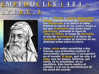 E M P É D O C L E S  (  484  -  421  a . C .  ) Fue un  filósofo  y  político   democrático   griego . Cuando perdió las  elecciones  fue  desterrado  y se dedicó al saber. Postuló la  teoría de las cuatro raíces , a las que  Aristóteles  más tarde llamó  elementos , juntando el agua de  Tales de Mileto , el fuego de  Heráclito , el aire de  Anaxímenes  y la tierra de  Jenófanes  las cuales se mezclan en los distintos entes sobre la tierra.  Estas  raíces   están sometidas a dos fuerzas, que pretenden explicar el movimiento (generación y corrupción) en el mundo:  el Amor , que las une, y el  Odio ,  que las separa. Estamos, por tanto, en la actualidad, en un equilibrio. Esta teoría explica el cambio y a la vez la permanencia de los seres del mundo.  