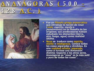 A N A X Á G O R A S  (  500  -  428  A . C .  ) Fue un  filósofo   griego   presocrático  que introdujo la noción de  nous  ( νοῦς ,  espíritu ,  mente  o  pensamiento ) en la filosofía de los orígenes; sus predecesores habían estudiado los elementos (tierra, aire, fuego, agua) como realidad última.  Nous  se  traduce como  espíritu ,  mente  o  inteligencia . Conoce todas las cosas separadas y divididas. Es una  realidad infinita ,  separada , como si tuviese una dimensión distinta respecto a los otros seres. Anaxágoras es “nous” es la más sutil y pura de todas las cosas”. 