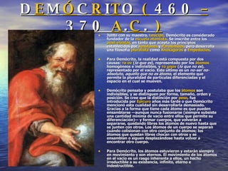 D E M Ó C R I T O  (  460  –  370  A . C .  ) Junto con su maestro,  Leucipo , Demócrito es considerado fundador de la  escuela atomista . Se inscribe entre los  post-eleatas , en tanto que acepta los principios establecidos por  Jenófanes  y  Parménides , pero desarrolla una filosofía  pluralista  como  Anaxágoras  o  Empédocles . Para Demócrito, la realidad está compuesta por dos causas:  το ον  ( lo que es ), representado por los  átomos  homogéneos e indivisibles, y  το μηον  ( lo que no es ), representado por el vacío. Este último es un  no-ser no-absoluto ,  aquello que no es átomo , el elemento que permite la pluralidad de partículas diferenciadas y el espacio en el cual se mueven. Demócrito pensaba y postulaba que los  átomos  son indivisibles, y se distinguen por forma, tamaño, orden y posición. Se cree que la distinción por  peso , fue introducida por  Epicuro  años más tarde o que Demócrito mencionó esta cualidad sin desarrollarla demasiado. Gracias a la forma que tiene cada átomo es que pueden ensamblarse —aunque nunca fusionarse (siempre subsiste una cantidad mínima de vacío entre ellos que permite su diferenciación)— y formar cuerpos, que volverán a separarse, quedando libres los átomos de nuevo hasta que se junten con otros. Los átomos de un cuerpo se separan cuando colisionan con otro conjunto de átomos; los átomos que quedan libres chocan con otros y se ensamblan o siguen desplazándose hasta volver a encontrar otro cuerpo. Para Demócrito, los átomos estuvieron y estarán siempre en movimiento y son eternos. El movimiento de los átomos en el vacío es un rasgo inherente a ellos, un hecho irreductible a su existencia, infinito, eterno e indestructible. 