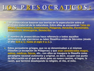 L O S P R E S O C R A T I C O S : Los presocráticos basaron sus teorías en la especulación sobre el principio material de la naturaleza. Entre ellos se encuentran  Tales de Mileto, Anaximandro, Anaxímenes, Pitágoras, Heráclito, Parménides, Empédocles, Anaxágoras, Demócrito . El nombre de presocráticos hace referencia a todos aquellos pensadores que ejercieron su labor filosófica antes de Sócrates (desde el año  624 a. C. hasta el siglo V a. C. ).   Estos pensadores griegos, que no se denominaban a sí mismos filósofos (a excepción de Pitágoras) y que  eran considerados magos, sabios, médicos, físicos,  etc., con ellos se inaugura la filosofía como paradigma racional autónomo y original, es decir, ocupan ese punto de bifurcación en el que se abrió paso un nuevo camino, el logos, la razón, que terminó desalojando la religión, el rito, el mito.  
