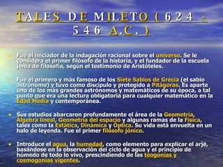 T A L E S  D E  M I L E T O   (  624   -   546   A . C .  ) Fue el iniciador de la indagación racional sobre el  universo . Se le considera el primer filósofo de la historia, y el fundador de la escuela jonia de filosofía, según el testimonio de Aristóteles.  Fue el primero y más famoso de los  Siete Sabios de Grecia  (el sabio astrónomo) y tuvo como discípulo y protegido a  Pitágoras . Es aparte uno de los más grandes astrónomos y matemáticos de su época, a tal punto que era una lectura obligatoria para cualquier matemático en la  Edad Media  y contemporánea.  Sus estudios abarcaron profundamente el área de la  Geometría ,  Álgebra lineal ,  Geometría del espacio  y algunas ramas de la  Física , tales como la  Estática ,  Dinámica  y  Óptica . Su vida está envuelta en un halo de leyenda. Fue el primer  filósofo jónico . Introduce el  agua , la  humedad , como elemento para explicar el arjé, basándose en la observación del ciclo de agua y el principio de húmedo de todo lo vivo, prescindiendo de las  teogonías y cosmogonías vigentes . 
