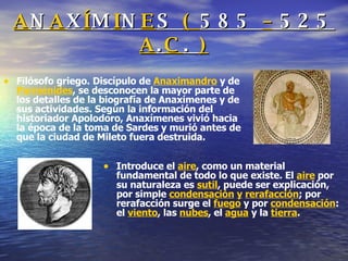 A N A X Í M I N E S  (  585  –  525  A . C .  ) Filósofo griego. Discípulo de  Anaximandro  y de  Parménides , se desconocen la mayor parte de los detalles de la biografía de Anaxímenes y de sus actividades. Según la información del historiador Apolodoro, Anaxímenes vivió hacia la época de la toma de Sardes y murió antes de que la ciudad de Mileto fuera destruida. Introduce el  aire , como un material fundamental de todo lo que existe. El  aire  por su naturaleza es  sutil , puede ser explicación, por simple  condensación   y   rerafacción ; por rerafacción surge el  fuego  y por  condensación : el  viento , las  nubes , el  agua  y la  tierra . 