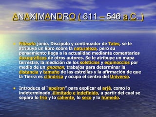 A N A X I M A N D R O   (  611  –  546  a . C .  ) Filósofo  jonio. Discípulo y continuador de  Tales , se le atribuye un libro sobre la  naturaleza , pero su pensamiento llega a la actualidad mediante comentarios  doxográficos  de otros autores. Se le atribuye un mapa terrestre, la medición de los  solsticios  y  equinoccios  por medio de un  gnomon , trabajos para determinar la  distancia  y  tamaño  de las estrellas y la afirmación de que la Tierra es  cilíndrica  y ocupa el centro del  Universo . Introduce el “ apeiron ” para explicar el  arjé , como lo indeterminado , ilimitado   e   indefinido , a partir del cual se separa lo  frío  y lo  caliente , lo  seco  y lo  húmedo . 