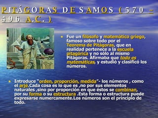 P I T Á G O R A S  D E  S A M O S  (  570  –  496  A . C .  ) Fue un  filósofo  y  matemático   griego , famoso sobre todo por el  Teorema de Pitágoras , que en realidad pertenece a la  escuela pitagórica  y no sólo al mismo Pitágoras. Afirmaba que  todo es matemáticas , y estudió y clasificó los números. Introduce “ orden, proporción, medida ”- los números , como el  arjé .Cada cosa es lo que es ,no por sus elementos naturales ,sino por proporción en que éstos se  combinan , por su  forma  o su  estructura  .Esta forma o estructura puede expresarse numercamente.Los números son el principio de todo. 
