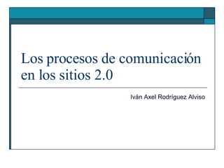 Los procesos de comunicación en los sitios 2.0 Iván Axel Rodríguez Alviso 