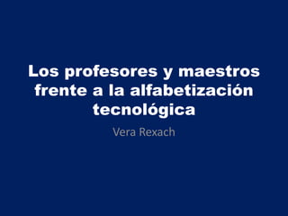 Los profesores y maestros
frente a la alfabetización
tecnológica
Vera Rexach
 