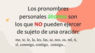 Los pronombres
personales átonos son
los que NO pueden ejercer
de sujeto de una oración:
me, te, le, la, les, las, se, nos, os, mí, ti,
sí, conmigo, contigo, consigo...
 