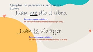 Ejemplos de pronombres personales
átonos:
Juan me dio el libro.
Pronombre personal átono
en función de complemento indirecto (= a mí)
Juan la vio ayer.
Pronombre personal átono
en función de complemento directo (= a ella)
 