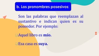 Son las palabras que reemplazan al
sustantivo e indican quien es su
poseedor. Por ejemplo:
Aquel libro es mío.
Esa casa es suya.
b. Los pronombres posesivos:
 