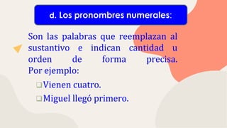 Son las palabras que reemplazan al
sustantivo e indican cantidad u
orden de forma precisa.
Por ejemplo:
Vienen cuatro.
Miguel llegó primero.
d. Los pronombres numerales:
 