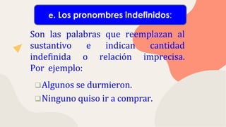 Son las palabras que reemplazan al
sustantivo e indican cantidad
indefinida o relación imprecisa.
Por ejemplo:
Algunos se durmieron.
Ninguno quiso ir a comprar.
e. Los pronombres indefinidos:
 