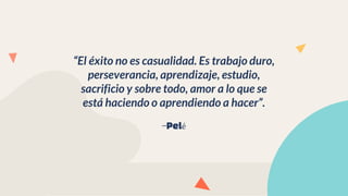 —Pelé
“El éxito no es casualidad. Es trabajo duro,
perseverancia, aprendizaje, estudio,
sacrificio y sobre todo, amor a lo que se
está haciendo o aprendiendo a hacer”.
 