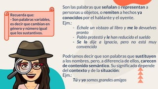 Son las palabras que señalan o representan a
personas u objetos, o remiten a hechos ya
conocidos por el hablante y el oyente.
Ejm.:
- Échale un vistazo al libro y me lo devuelves
pronto
- Pablo protestó y le han reducido el sueldo
- Se lo dije a Ignacio, pero no está muy
convencido
Podríamos decir que son palabras que sustituyen
a los nombres, pero, a diferencia de ellos, carecen
de contenido semántico. Su significado depende
del contexto y de la situación:
Ejm.:
Tú y yo somos grandes amigos
Recuerda que:
- Son palabras variables,
es decir que cambian en
género y número igual
que los sustantivos.
 