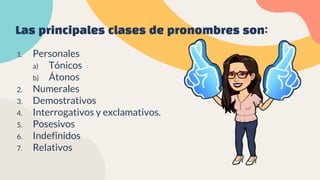 Las principales clases de pronombres son:
1. Personales
a) Tónicos
b) Átonos
2. Numerales
3. Demostrativos
4. Interrogativos y exclamativos.
5. Posesivos
6. Indefinidos
7. Relativos
 