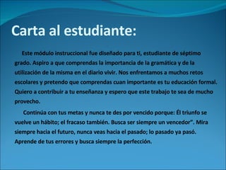 Carta al estudiante: Este módulo instruccional fue diseñado para ti, estudiante de séptimo grado. Aspiro a que comprendas la importancia de la gramática y de la utilización de la misma en el diario vivir. Nos enfrentamos a muchos retos escolares y pretendo que comprendas cuan importante es tu educación formal. Quiero a contribuir a tu enseñanza y espero que este trabajo te sea de mucho provecho.  Continúa con tus metas y nunca te des por vencido porque: Él triunfo se vuelve un hábito; el fracaso también. Busca ser siempre un vencedor”. Mira siempre hacia el futuro, nunca veas hacia el pasado; lo pasado ya pasó. Aprende de tus errores y busca siempre la perfección.  