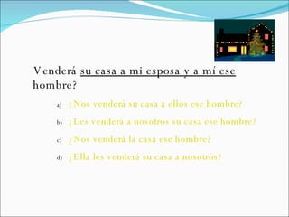 Venderá  su casa a mi esposa y a mí ese  hombre? ¿Nos venderá su casa a ellos ese hombre? ¿Les venderá a nosotros su casa ese hombre? ¿Nos venderá la casa ese hombre? ¿Ella les venderá su casa a nosotros? 
