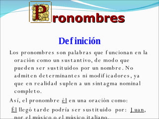 Definición Los pronombres son palabras que funcionan en la oración como un sustantivo, de modo que pueden ser sustituidos por un nombre. No admiten determinantes ni modificadores, ya que en realidad suplen a un sintagma nominal completo.  Así, el pronombre  él  en una oración como: Él  llegó tarde podría ser sustituido  por:  Juan , por el  músico  o el  músico italiano . ronombres 