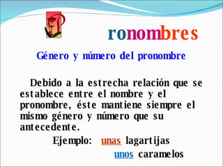 ro nom bres Género y número del pronombre Debido a la estrecha relación que se establece entre el nombre y el pronombre, éste mantiene siempre el mismo género y número que su antecedente. Ejemplo:  unas  lagartijas unos  caramelos 