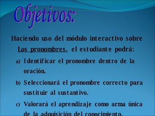 Haciendo uso del módulo interactivo sobre  Los pronombres , el estudiante podrá: Identificar el pronombre dentro de la oración. Seleccionará el pronombre correcto para sustituir al sustantivo. Valorará el aprendizaje como arma única de la adquisición del conocimiento.   Objetivos: 