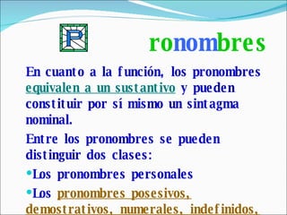 ro nom bres En cuanto a la función, los pronombres  equivalen a un sustantivo  y pueden constituir por sí mismo un sintagma nominal. Entre los pronombres se pueden distinguir dos clases: Los pronombres personales Los  pronombres posesivos, demostrativos, numerales, indefinidos, interrogativos, exclamativos y relativos. 