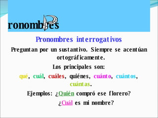 ronombres Pronombres interrogativos Preguntan por un sustantivo. Siempre se acentúan ortográficamente. Los principales son: qué ,  cuál ,  cuáles ,  quiénes ,  cuánto ,  cuántos ,  cuántas . Ejemplos: ¿ Quién  compró ese florero? ¿ Cuál  es mi nombre? 
