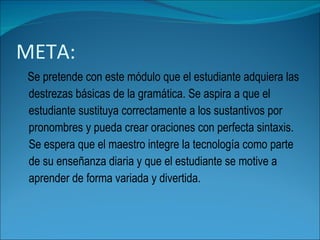 META: Se pretende con este módulo que el estudiante adquiera las destrezas básicas de la gramática. Se aspira a que el estudiante sustituya correctamente a los sustantivos por pronombres y pueda crear oraciones con perfecta sintaxis. Se espera que el maestro integre la tecnología como parte de su enseñanza diaria y que el estudiante se motive a aprender de forma variada y divertida. 