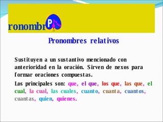 ronombres Pronombres relativos Sustituyen a un sustantivo mencionado con anterioridad en la oración. Sirven de nexos para formar oraciones compuestas. Los principales son:  que,  el que ,  los que ,  las que ,  el cual ,  la cual ,  las cuales ,  cuanto ,  cuanta ,  cuantos ,  cuantas ,  quien , quienes. 