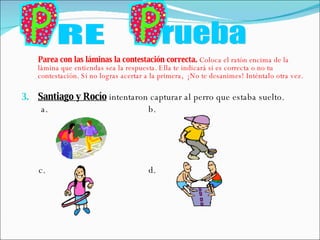 Parea con las láminas la contestación correcta.  Coloca el ratón encima de la lámina que entiendas sea la respuesta. Ella te indicará si es correcta o no tu contestación. Si no logras acertar a la primera,  ¡No te desanimes! Inténtalo otra vez. Santiago y Rocío  intentaron capturar al perro que estaba suelto. a.  b. c.  d.  RE rueba 
