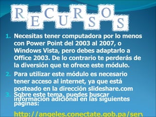 Necesitas tener computadora por lo menos con Power Point del 2003 al 2007, o Windows Vista, pero debes adaptarlo a Office 2003. De lo contrario te perderás de la diversión que te ofrece este módulo. Para utilizar este módulo es necesario tener acceso al internet, ya que está posteado en la dirección slideshare.com Sobre este tema, puedes buscar información adicional en las siguientes páginas: http://angeles.conectate.gob.pa/servlet/SBReadResourceServlet?rid=1188243599828_1291469657_23799&partName=htmltext http://www.unc.edu/~rpattron/Ejercicios.html http.wikipedia.com 