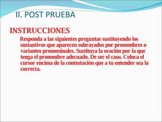 II. POST PRUEBA INSTRUCCIONES Responda a las siguientes preguntas sustituyendo los sustantivos que aparecen subrayados por pronombres o variantes pronominales. Sustituya la oración por la que tenga el pronombre adecuado. De ser el caso. Coloca el cursor encima de la contestación que a tu entender sea la correcta. 