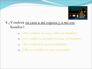 4.¿Venderá  su casa a mi esposa y a mí ese  hombre? ¿Nos venderá su casa a ellos ese hombre? ¿Les venderá a nosotros su casa ese hombre? ¿Nos venderá la casa ese hombre? ¿Ella les venderá su casa a nosotros? 