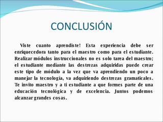 CONCLUSIÓN Viste cuanto aprendiste! Esta experiencia debe ser enriquecedora tanto para el maestro como para el estudiante. Realizar módulos instruccionales no es solo tarea del maestro; el estudiante mediante las destrezas adquiridas puede crear este tipo de módulo a la vez que va aprendiendo un poco a manejar la tecnología, va adquiriendo destrezas gramaticales. Te invito maestro y a ti estudiante a que formes parte de una educación tecnológica y de excelencia. Juntos podemos alcanzar grandes cosas. 