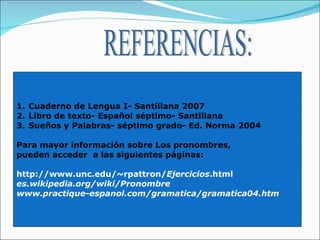 REFERENCIAS: Cuaderno de Lengua I- Santillana 2007 Libro de texto- Español séptimo- Santillana Sueños y Palabras- séptimo grado- Ed. Norma 2004 Para mayor información sobre Los pronombres,  pueden acceder  a las siguientes páginas: http://www.unc.edu/~rpattron/ Ejercicios .html  es.wikipedia.org/wiki/Pronombre   www.practique-espanol.com/gramatica/gramatica04.htm   