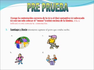 Escoge la contestación correcta de la (s) o el (los) sustantivo (s) subrayado (s) con tan solo colocar el “mouse”(ratón) encima de la lámina.   Ella te indicará si está correcta tu  contestación. Santiago y Rocío  intentaron capturar al perro que estaba suelto. a.  c.  b.  d.  PRE PRUEBA 