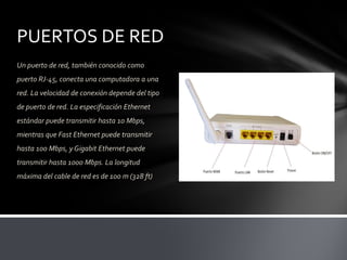 PUERTOS DE RED
Un puerto de red, también conocido como
puerto RJ-45, conecta una computadora a una
red. La velocidad de conexión depende del tipo
de puerto de red. La especificación Ethernet
estándar puede transmitir hasta 10 Mbps,
mientras que Fast Ethernet puede transmitir
hasta 100 Mbps, y Gigabit Ethernet puede
transmitir hasta 1000 Mbps. La longitud
máxima del cable de red es de 100 m (328 ft)
 