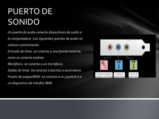 PUERTO DE
SONIDO
Un puerto de audio conecta dispositivos de audio a
la computadora. Los siguientes puertos de audio se
utilizan comúnmente.
Entrada de línea: se conecta a una fuente externa,
como un sistema estéreo.
Micrófono: se conecta a un micrófono.
Salida de línea: Se conecta a bocinas o auriculares.
Puerto de juegos/MIDI: se conecta a un joystick o a
un dispositivo de interfaz MIDI
 