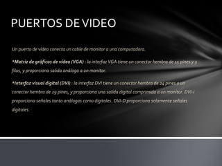 PUERTOS DE VIDEO
Un puerto de vídeo conecta un cable de monitor a una computadora.

*Matriz de gráficos de vídeo (VGA) : la interfaz VGA tiene un conector hembra de 15 pines y 3
filas, y proporciona salida análoga a un monitor.

*Interfaz visual digital (DVI) : la interfaz DVI tiene un conector hembra de 24 pines o un
conector hembra de 29 pines, y proporciona una salida digital comprimida a un monitor. DVI-I
proporciona señales tanto análogas como digitales. DVI-D proporciona solamente señales
digitales.
 
