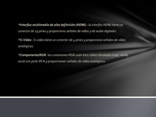 *Interfaz multimedia de alta definición (HDMi) : la interfaz HDMi tiene un
conector de 19 pines y proporciona señales de vídeo y de audio digitales.

*S-Video : S-video tiene un conector de 4 pines y proporciona señales de vídeo
analógicas.

*Componente/RGB: las conexiones RGB usan tres cables blindados (rojo, verde,
azul) con jacks RCA y proporcionan señales de vídeo analógicas.
 