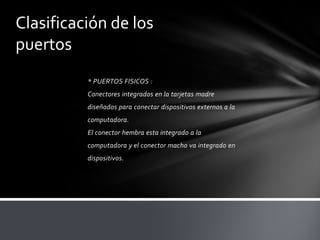 Clasificación de los
puertos
          * PUERTOS FISICOS :
          Conectores integrados en la tarjetas madre
          diseñados para conectar dispositivos externos a la
          computadora.
          El conector hembra esta integrado a la
          computadora y el conector macho va integrado en
          dispositivos.
 