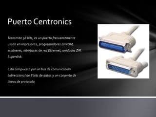 Puerto Centronics
Transmite 98 bits, es un puerto frecuentemente
usado en impresoras, programadores EPROM,
escáneres, interfaces de red Ethernet, unidades ZIP,
Superdisk.


Esta compuesto por un bus de comunicación
bidireccional de 8 bits de datos y un conjunto de
líneas de protocolo.
 