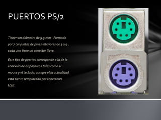 PUERTOS PS/2

Tienen un diámetro de 9,5 mm . Formado
por 7 conjuntos de pines interiores de 3 a 9 ,
cada uno tiene un conector llave.

Este tipo de puertos corresponde a la de la
conexión de dispositivos tales como el
mouse y el teclado, aunque el la actualidad
esta siento remplazado por conectores
USB.
 