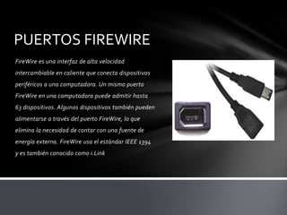 PUERTOS FIREWIRE
FireWire es una interfaz de alta velocidad
intercambiable en caliente que conecta dispositivos
periféricos a una computadora. Un mismo puerto
FireWire en una computadora puede admitir hasta
63 dispositivos. Algunos dispositivos también pueden
alimentarse a través del puerto FireWire, lo que
elimina la necesidad de contar con una fuente de
energía externa. FireWire usa el estándar IEEE 1394
y es también conocido como i.Link
 