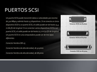 PUERTOS SCSI
Un puerto SCSI puede transmitir datos a velocidades por encima
de 320 Mbps y admite hasta 15 dispositivos. Si se conecta un único
dispositivo SCSI a un puerto SCSI, el cable puede ser de hasta 24,4
m (80 ft) de longitud. Si se conectan varios dispositivos SCSI a un
puerto SCSI, el cable puede ser de hasta 12,2 m (40 ft) de longitud.
Un puerto SCSI en una computadora puede ser de tres tipos
diferentes:

Conector hembra DB-25

Conector hembra de alta densidad, de 50 pines

Conector hembra de alta densidad, de 68 pines
 