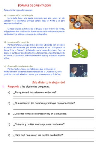 ¡Me divierto trabajando!
1. Responde a las siguientes preguntas:
a) ¿Por qué será importante orientarnos?
_____________________________________________________________________________
_____________________________________________________________________________
b) ¿Qué utilizaron los hombres primitivos para orientarse?
_____________________________________________________________________________
_____________________________________________________________________________
c) ¿Qué otras formas de orientación hay en la actualidad?
_____________________________________________________________________________
_____________________________________________________________________________
d) ¿Cuántos y cuáles son los puntos cardinales?
_____________________________________________________________________________
_____________________________________________________________________________
e) ¿Para qué nos sirven los puntos cardinales?
_____________________________________________________________________________
_____________________________________________________________________________
FORMAS DE ORIENTACIÓN
Para orientarnos podemos usar:
a) La orientación con la brújula
La brújula tiene una aguja imantada que gira sobre un eje
vertical y se caracteriza porque señala hacia el Norte y el otro
extremo hacia el Sur.
La rosa náutica es la base de la brújula la que le sirve de fondo,
ahí podemos leer la dirección donde se encuentran los otros puntos
cardinales Este y Oeste, así como los colaterales.
b) La orientación con el Sol
Por las mañanas, nos podemos orientar ubicando con precisión
el punto del horizonte por donde aparece el Sol. Este punto se
llama “Este u Oriente”. Señalando con la mano derecha al Este; es
decir, el punto por donde sale el Sol, tendremos a nuestra izquierda
el “Oeste u Occidente” al frente estará el Norte y a nuestra espalda
el Sur.
c) Orientación con las estrellas
Por las noches, todos los habitantes que vivimos en el
Hemisferio Sur utilizamos la constelación de la Cruz del Sur, cuya
posición nos indica la dirección en que se encuentra el Polo Sur.
 