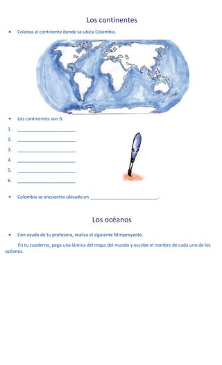 Los continentes
• Colorea el continente donde se ubica Colombia.
• Los continentes son 6:
1. _______________________
2. _______________________
3. _______________________
4. _______________________
5. _______________________
6. _______________________
• Colombia se encuentra ubicado en ___________________________.
Los océanos
• Con ayuda de tu profesora, realiza el siguiente Miniproyecto.
En tu cuaderno, pega una lámina del mapa del mundo y escribe el nombre de cada uno de los
océanos.
 