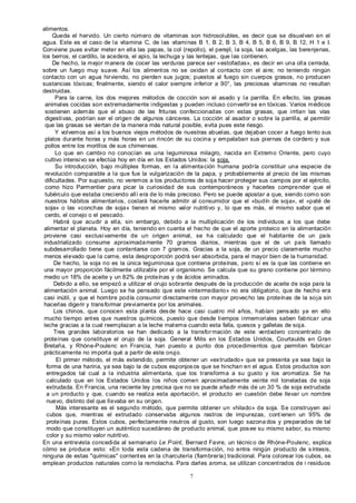 7
alimentos.
Queda el hervido. Un cierto número de vitaminas son hidrosolubles, es decir que se disuelven en el
agua. Este es el caso de la vitamina C, de las vitaminas B 1, B 2, B 3, B 4, B 5, B 6, B 9, B 12, H 1 e I.
Conviene pues evitar meter en ella las papas, la col (repollo), el perejil, la soja, las acelgas, las berenjenas,
los berros, el cardillo, la acedera, el apio, la lechuga y las lentejas, que las contienen.
De hecho, la mejor manera de cocer las verduras parece ser «estofadas», es decir en una olla cerrada,
sobre un fuego muy suave. Así los alimentos no se oxidan al contacto con el aire; no teniendo ningún
contacto con un agua hirviendo, no pierden sus jugos; puestos al fuego sin cuerpos grasos, no producen
sustancias tóxicas; finalmente, siendo el calor siempre inferior a 90°, las preciosas vitaminas no resultan
destruidas.
Para la carne, los dos mejores métodos de cocción son el asado y la parrilla. En efecto, las grasas
animales cocidas son extremadamente indigestas y pueden incluso convertir se en tóxicas. Varios médicos
sostienen además que el abuso de las frituras confeccionadas con estas grasas, que irritan las vías
digestivas, podrían ser el origen de algunos cánceres. La cocción al asador o sobre la parrilla, al permitir
que las grasas se viertan de la manera más natural posible, evita pues este riesgo.
Y volvemos así a los buenos viejos métodos de nuestras abuelas, que dejaban cocer a fuego lento sus
platos durante horas y más horas en un rincón de su cocina y empalaban sus piernas de cordero y sus
pollos entre los morillos de sus chimeneas.
Lo que en cambio no conocían es una leguminosa milagro, nacida en Extremo Oriente, pero cuyo
cultivo intensivo se efectúa hoy en día en los Estados Unidos: la soja.
Su introducción, bajo múltiples formas, en la alimentación humana podría constituir una especie de
revolución comparable a la que fue la vulgarización de la papa, y probablemente al precio de las mismas
dificultades. Por supuesto, no veremos a los productores de soja hacer proteger sus campos por el ejército,
como hizo Parmentier para picar la curiosidad de sus contemporáneos y hacerles comprender que el
tubérculo que estaba creciendo allí era de lo más precioso. Pero se puede apostar a que, siendo como son
nuestros hábitos alimentarios, costará hacerle admitir al consumidor que el «budín de soja», el «paté de
soja» o las «conchas de soja» tienen el mismo valor nutritivo y, lo que es más, el mismo sabor que el
cerdo, el conejo o el pescado.
Habrá que acudir a ella, sin embargo, debido a la multiplicación de los individuos a los que debe
alimentar el planeta. Hoy en día, teniendo en cuenta el hecho de que el aporte proteico en la alimentación
proviene casi exclusivamente de un origen animal, se ha calculado que el habitante de un país
industrializado consume aproximadamente 70 gramos diarios, mientras que el de un país llamado
subdesarrollado tiene que contentarse con 7 gramos. Gracias a la soja, de un precio claramente mucho
menos elevado que la carne, esta desproporción podrá ser absorbida, para el mayor bien de la humanidad.
De hecho, la soja no es la única leguminosa que contiene proteínas, pero sí es la que las contiene en
una mayor proporción fácilmente utilizable por el organismo. Se calcula que su grano contiene por término
medio un 18% de aceite y un 82% de proteínas y de ácidos aminados.
Debido a ello, se empezó a utilizar el orujo sobrante después de la producción de aceite de soja para la
alimentación animal. Luego se ha pensado que este «intermediario» no era obligatorio, que de hecho era
casi inútil, y que el hombre podía consumir directamente con mayor provecho las proteínas de la soja sin
hacerlas digerir y transformar previamente por los animales.
Los chinos, que conocen esta planta desde hace casi cuatro mil años, habían pensado ya en ello
mucho tiempo antes que nuestros químicos, puesto que desde tiempos inmemoriales saben fabricar una
leche gracias a la cual reemplazan a la leche materna cuando esta falla, quesos y galletas de soja.
Tres grandes laboratorios se han dedicado a la transformación de este verdadero concentrado de
proteínas que constituye el orujo de la soja. General Milis en los Estados Unidos, Courtaulds en Gran
Bretaña, y Rhóne-Poulenc en Francia, han puesto a punto dos procedimientos que permiten fabricar
prácticamente no importa qué a partir de este orujo.
El primer método, el más extendido, permite obtener un «extrudado» que se presenta ya sea bajo la
forma de una harina, ya sea bajo la de cubos esponjosos que se hinchan en el agua. Estos productos son
entregados tal cual a la industria alimentaria, que los transforma a su gusto y los aromatiza. Se ha
calculado que en los Estados Unidos los niños comen aproximadamente veinte mil toneladas de soja
extrudada. En Francia, una reciente ley precisa que no se puede añadir más de un 30 % de soja extrudada
a un producto y que, cuando se realiza esta aportación, el producto en cuestión debe llevar un nombre
nuevo, distinto del que llevaba en su origen.
Más interesante es el segundo método, que permite obtener un «hilado» de soja. Se construyen así
cubos que, mientras el extrudado conservaba algunos rastros de impurezas, contienen un 95% de
proteínas puras. Estos cubos, perfectamente neutros al gusto, son luego sazona dos y preparados de tal
modo que constituyen un auténtico sucedáneo de producto animal, que posee su mismo sabor, su mismo
color y su mismo valor nutritivo.
En una entrevista concedida al semanario Le Point, Bernard Favre, un técnico de Rhóne-Poulenc, explica
cómo se produce esto: «En toda esta cadena de transformación, no entra ningún producto de síntesis,
ninguna de estas "químicas" corrientes en la charcutería (fiambrería) tradicional. Para colorear los cubos, se
emplean productos naturales como la remolacha. Para darles aroma, se utilizan concentrados de i residuos
 