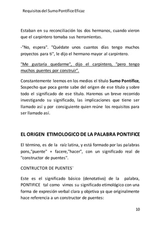 Requisitos del SumoPontíficeEficaz
10
Estaban en su reconciliación los dos hermanos, cuando vieron
que el carpintero tomaba sus herramientas.
-"No, espera". "Quédate unos cuantos días tengo muchos
proyectos para ti", le dijo el hermano mayor al carpintero.
"Me gustaría quedarme", dijo el carpintero, "pero tengo
muchos puentes por construir".
Constantemente leemos en los medios el título Sumo Pontífice,
Sospecho que poca gente sabe del origen de ese título y sobre
todo el significado de ese título. Haremos un breve recorrido
investigando su significado, las implicaciones que tiene ser
llamado así y por consiguiente quien reúne los requisitos para
ser llamado así.
EL ORIGEN ETIMOLOGICO DE LA PALABRA PONTIFICE
El término, es de la raíz latina, y está formado por las palabras
pons,"puente" + facere,"hacer", con un significado real de
"constructor de puentes".
CONTRUCTOR DE PUENTES¨
Este es el significado básico (denotativo) de la palabra,
PONTIFICE tal como vimos su significado etimológico con una
forma de expresión verbal clara y objetiva ya que originalmente
hace referencia a un constructor de puentes:
 