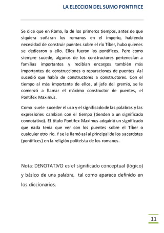 LA ELECCION DEL SUMO PONTIFICE
11
Se dice que en Roma, la de los primeros tiempos, antes de que
siquiera soñaran los romanos en el imperio, habiendo
necesidad de construir puentes sobre el río Tíber, hubo quienes
se dedicaron a ello. Ellos fueron los pontífices. Pero como
siempre sucede, algunos de los constructores pertenecían a
familias importantes y recibían encargos también más
importantes de construcciones o reparaciones de puentes. Así
sucedió que había de constructores a constructores. Con el
tiempo al más importante de ellos, al jefe del gremio, se le
comenzó a llamar el máximo constructor de puentes, el
Pontifex Maximus.
Como suele suceder el uso y el significado de las palabras y las
expresiones cambian con el tiempo (tienden a un significado
connotativo). El título Pontifex Maximus adquirió un significado
que nada tenía que ver con los puentes sobre el Tíber o
cualquier otro río. Y se le llamó así al principal de los sacerdotes
(pontífices) en la religión politeísta de los romanos.
Nota: DENOTATIVO es el significado conceptual (lógico)
y básico de una palabra, tal como aparece definido en
los diccionarios.
 