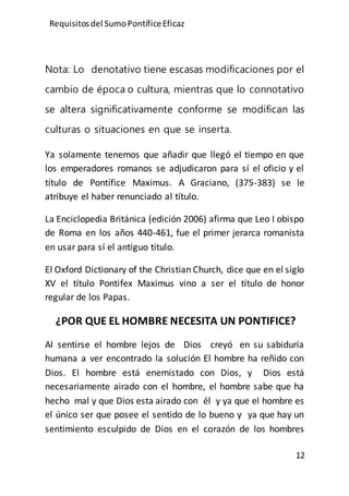 Requisitos del SumoPontíficeEficaz
12
Nota: Lo denotativo tiene escasas modificaciones por el
cambio de época o cultura, mientras que lo connotativo
se altera significativamente conforme se modifican las
culturas o situaciones en que se inserta.
Ya solamente tenemos que añadir que llegó el tiempo en que
los emperadores romanos se adjudicaron para sí el oficio y el
título de Pontífice Maximus. A Graciano, (375-383) se le
atribuye el haber renunciado al título.
La Enciclopedia Británica (edición 2006) afirma que Leo I obispo
de Roma en los años 440-461, fue el primer jerarca romanista
en usar para sí el antiguo título.
El Oxford Dictionary of the Christian Church, dice que en el siglo
XV el título Pontifex Maximus vino a ser el título de honor
regular de los Papas.
¿POR QUE EL HOMBRE NECESITA UN PONTIFICE?
Al sentirse el hombre lejos de Dios creyó en su sabiduría
humana a ver encontrado la solución El hombre ha reñido con
Dios. El hombre está enemistado con Dios, y Dios está
necesariamente airado con el hombre, el hombre sabe que ha
hecho mal y que Dios esta airado con él y ya que el hombre es
el único ser que posee el sentido de lo bueno y ya que hay un
sentimiento esculpido de Dios en el corazón de los hombres
 